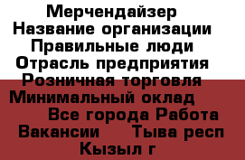 Мерчендайзер › Название организации ­ Правильные люди › Отрасль предприятия ­ Розничная торговля › Минимальный оклад ­ 26 000 - Все города Работа » Вакансии   . Тыва респ.,Кызыл г.